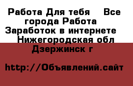 Работа Для тебя  - Все города Работа » Заработок в интернете   . Нижегородская обл.,Дзержинск г.